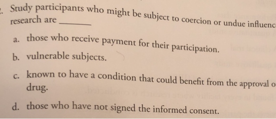 Study participants who might be subject to coercion or undue influenc research are those who receive payment for their participation. b. vulnerable subjects. c. known to have a condition that could bencfit from the approral o a. drug. those who have not signed the informed consent. d.