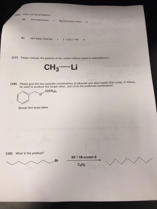 o18) What are the products? a) bromobenzene Mg(0)/diethyl ether b) tert-butyl chloride 2 uco) THF (17) Please indicate the polarity of the carbon-lithium bond in methyllithium: CH Li (18) Please give the two possible combinations of alkoxide and alkyl halide that could, in theory, be used to produce the target ether, and circle the preferred combination. Benzyl tert-butyl ether (19) What is the product? KF 18-crown-6 Br C6He