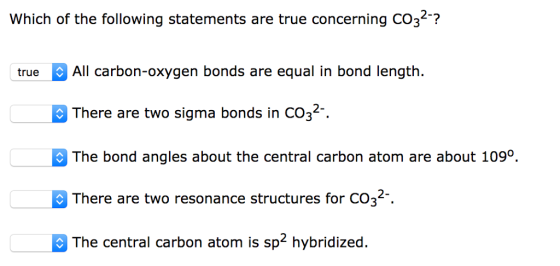 Which of the following statements are true concerning CO32? 2-2 All carbon-oxygen bonds are equal in bond length. There are two sigma bonds in CO32 The bond angles about the central carbon atom are about 109°. There are two resonance structures for CO32 The central carbon atom is sp2 hybridized. true