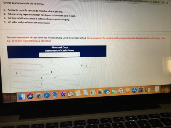 Further analysis reveals the following 1. Accounts payable pertain to merchandise suppliers 2. All operating expenses except for depreclation were paid In cash 3. All depreciation expense is in the selling expense category 4. All sales and purchases are on account. Prepare a statement of cash flows for Riverbed Corp using the direct method.(Show amounts in the investing and financing sections that decrease cash flow with either a-sign e-g.-15,000 or in parenthesis eg.(15,000)) Riverbed Corp Statement of Cash Flows 2 8