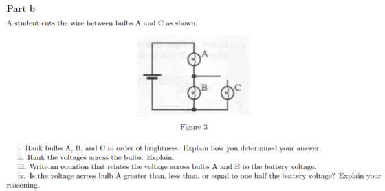 Part b A student cuts the wire between bulbs A and C as shown Figure 3 i. Rank bulbs A, B, and C in order of brightness. Explain how you determined your answer. ii. Rank the voltages across the bulbs. Explain. iii. Write an equation that relates the voltage across bulbs A and B to the battery voltage. iv. Is the voltage across bulb A greater than, less than, or equal to one half the battery voltage? Explain your reasoning