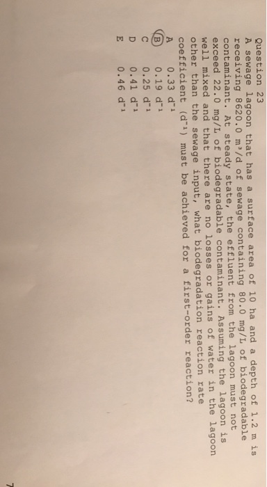 Question 23 A sewage lagoon that has a surface area of 10 ha and a depth of receiving 8620.0 m/d of sewage containing 80.0 mg/L of biodegradable 1.2 m is con taminant. At steady state, the effluent from the lagoon must not exceed 22.0 mg/L of biodegradable contaminant. Assuming the lagoon is well mixed and that there are no losses or gains of water in the lagoon other coeff A 0.33 d than the sewage input, what biodegradation reaction rate icient (d) must be achieved for a first-order reaction? 0.19 d1 C 0.25 d1 D 0.41 d1 E 0.46 d1 B