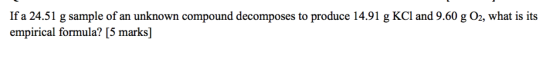 If a 24.51 g sample of an unknown compound decomposes to produce 14.91 g KCl and 9.60 g O2, what is its empirical formula? [5