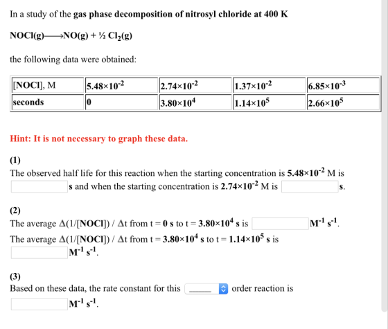 In a study of the gas phase decomposition of nitrosyl chloride at 400 K NOCl(g)-NO(g) + ½ Cl2(g) the following data were obtained: [NOCI], M 5.48x10-2 2.74x10-2 1.37×10-2 6.85x10-3 seconds 3.80x104 1.14x10 2.66x105 Hint: It is not necessary to graph these data. The observed half life for this reaction when the starting concentration is 5.48×10-2 M is s and when the starting concentration is 2.74x10 M is S. Ms The average Δ(1/[NOCl) At from t-0 s to t-3.80x10 s is The average Δ(1/[NOCl) At from t-3.80x 104 s to t 1.14x 105 s is M-1 s-1 Based on these data, the rate constant for this order reaction is 1 -1