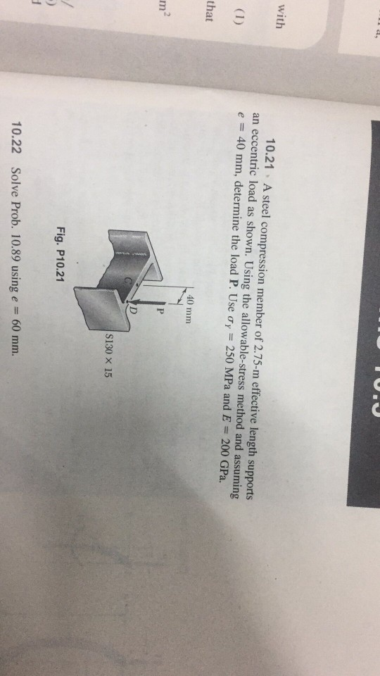 10.21 A steel compression member of 2.75-m effective length supports an eccentric load as shown. Using the allowable-stress method and assuming e 40 mm, determine the load P. Use ơr 250 MPa and E 200 GPa. with that 40 mm S130 x 15 Fig. P10.21 60 mm. 10.22 Solve Prob. 10.89 using e