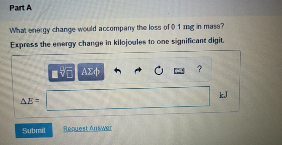 Part A What energy change would accompany the loss of 0.1 mg in mass? Express the energy change in kilojoules to one signific