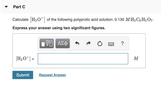 Part C Calculate [H3O+] of the following polyprotic acid solution: 0.130 MH3C6H5O7. Express your answer using two significant