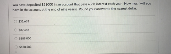 You have deposited $21000 in an account that pays 6.7% interest each year. How much will you have in the account at the end of nine years? Round your answer to the nearest dollar. $33,663 O$37,644 $189,000 O $138,583