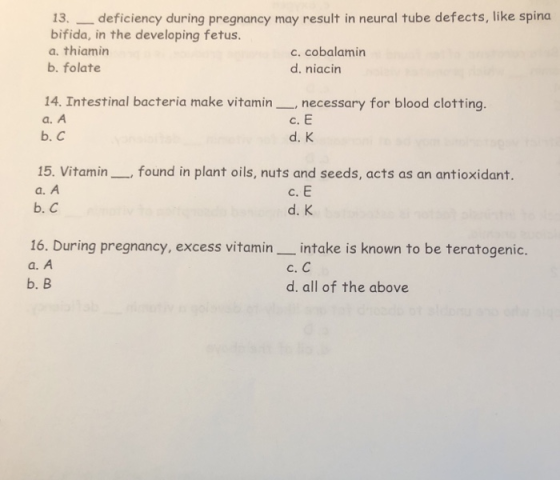 13. _deficiency during pregnancy may result in neural tube defects, like spina bifida, in the developing fetus a. thiamin c. cobalamin d. niacin b. folate 14. Intestinal bacteria make vitaminnecessary for blood clotting. a. A с.Е d. K b. С 15. Vitaminfound in plant oils, nuts and seeds, acts as an antioxidant. a. A b. C c. E d. K 16. During pregnancy, excess vitamin_intake is known to be teratogenic. a. A b. B с. С d. all of the above