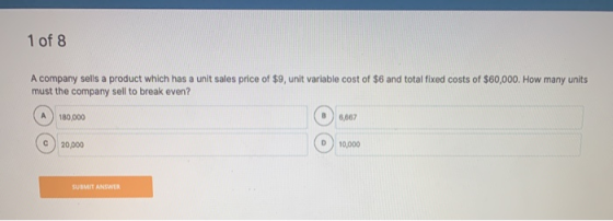1 of 8 A company sells a product which has a unit sales price of $9, unit variable cost of $6 and total fixed costs of $60,00
