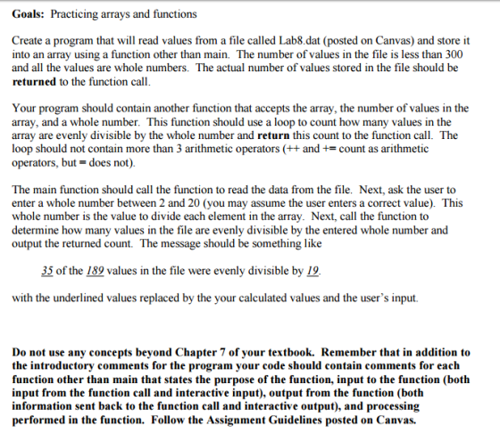 Goals: Practicing arrays and functions Create a program that will read values from a file called Lab8.dat (posted on Canvas) and store it into an array using a function other than main. The number of values in the file is less than 300 and all the values are whole numbers. The actual number of values stored in the file should be returned to the function call Your program should contain another function that accepts the array, the number of values in the array, and a whole number. This function should use a loop to count how many values in the array are evenly divisible by the whole number and return this count to the function call. The loop should not contain more than 3 arithmetic operators and count as arithmetic operators, but does not) The main function should call the function to read the data from the file. Next, ask the user to enter a whole number between 2 and 20 (you may assume the user enters a correct value). This whole number is the value to divide each element in the array. Next, call the function to determine how many values in the file are evenly divisible by the entered whole number and output the returned count. The message should be something like 35 of the 189 values in the file were evenly divisible by 19 with the underlined values replaced by the your calculated values and the users input. Do not use any concepts beyond Chapter 7 of your textbook. Remember that in addition to the introductory comments for the program your code should contain comments for each function other than main that states the purpose of the function, input to the function (both input from the function call and interactive input), output from the function (both information sent back to the function call and interactive output and processing performed in the function. Follow the Assignment Guidelines posted on Canvas.