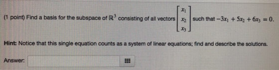 X1 (1 point) Find a basis for the subspace of R3 consisting of all vectors | x2 | such that-3x1 + 5x2 +6x-0. Hint: Notice that this single equation counts as a system of linear equations; find and describe the solutions. Answer