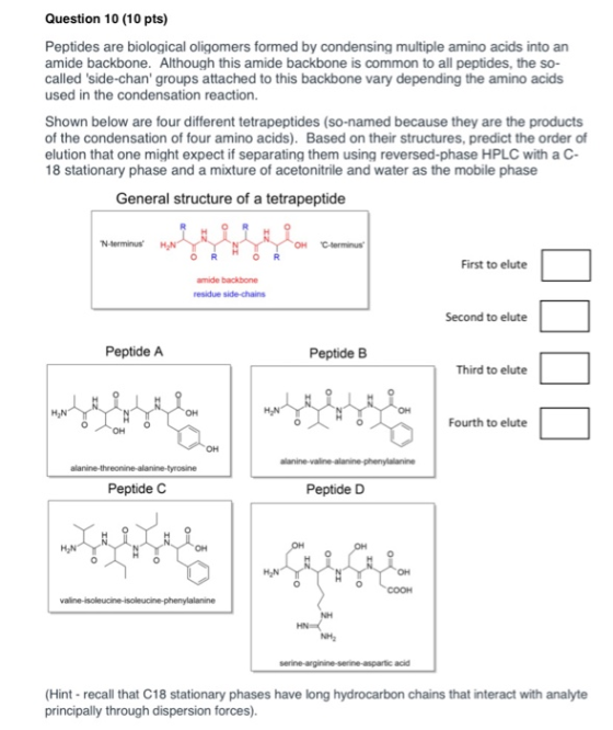 Question 10 (10 pts) Peptides are biological oligomers formed by condensing multiple amino acids into an amide backbone. Alth