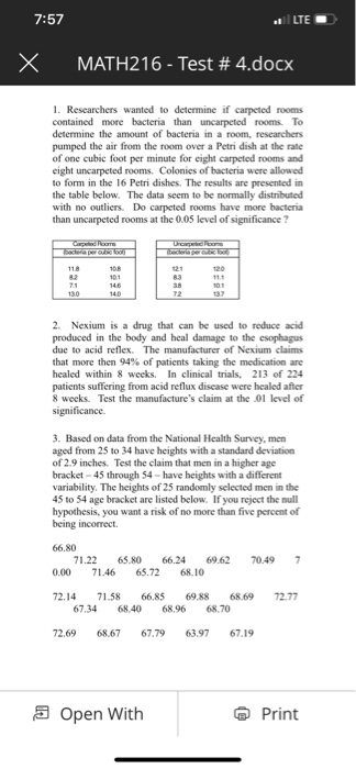 7:57 LTE X MATH216-Test # 4.docx 1. Researchers wanted to determine if carpeted rooms contained more bacteria than uncarpeted rooms. To determine the amount of bacteria in a room, researchers pumped the air from the room over a Petri dish at the rate of one cubic foot per minute for eight carpeted rooms and eight uncarpeted rooms. Colonies of bacteria were allowed to form in the 16 Petri dishes. The results are presented in the table below. The data seem to be normally distnibuted with no outiers. Do carpeted rooms have more bacteria than uncarpeted rooms at the 0.05 level of significance? 2. Nexium is a drug that can be used to reduce acid produced in the body and heal damage to the esophagus due to acid reflex. The manufacturer of Nexium claims that more then 94% of patients taking the medication are healed within 8 weeks. In clinical trials, 213 of 224 patients suffering from acid reflux disease were healed after 8 weeks. Test the manufactures claim at the 01 level of significance. 3. Based on data from the National Health Survey, men aged from 25 to 34 have heights with a standard deviation of 2.9 inches. Test the claim that men in a higher age bracket -45 through 54-have heights with a different variability. The heights of 25 randomly selected men in the 45 to 54 age bracket are listed below. If you reject the null hypothesis, you want a risk of no more than five percent of being incorrect. 71.22 65.80 66.24 69.62 7049 7 0.00 71.46 65.72 68.10 72.14 71.58 66.85 69.88 68.69 72.7 67.34 68.40 68,96 68.70 72.69 68.67 67.79 63.97 67.19 a Open With Print