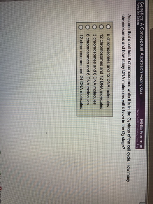 Genetics: A Conceptual Approach Reacing Quiz MHE/Freeman Gth Edition Assume that a cell has 6 chromosomes while it is in the Gi stage of the cell cycle. How many chromosomes and how many DNA molecules will it have in the G2 stage? O O O O O 6 chromosomes and 12 DNA molecules 12 chromosomes and 12 DNA molecules 3 chromosomes and 6 DNA molecules 6 chromosomes and 6 DNA molecules 12 chromosomes and 24 DNA molecules
