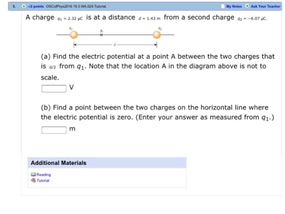 3. O-2 points OSColPhys2016 19.3. WA.029.Tutorial. My Notes Ask Your Teacher A charge q1- 2.32 uc is at a distance d 1.43 m from a second charge qz- -6.07 uc. (a) Find the electric potential at a point A between the two charges that is dv2 from q1. Note that the location A in the diagram above is not to scale. (b) Find a point between the two charges on the horizontal line where the electric potential is zero. (Enter your answer as measured from q1.) Additional Materials QReading STutorial