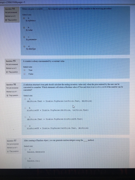 mpt 2386316&page 1 the cosputer passes only the contests of the variable to the recenving procedure Question 14 Wbea you pass a variable Not yet anwered Maked ou of tSelect one by reference by value ??. by panameter by dintaType Question 15 Not yet answered Marked out of 1 P Fag questiorn A counter is always incremented by a consta taloe Select one: True O False Question 16 A selecticn stractures true path thould calculate the ending inventory value only when the price entered by the user can be Not yet answered contverted to a iamber Which statement will return a Booleans value of True and stoce it in binFriceok if the mmber can be converted Flag·wasen Select one dblPrice.Text- Double.TryParse (txtPrice.Text, dblPzice) blnPriceCK Double .TryParse? 1Price, txtPrice. Text) dolPrice.Text Double.TryParse (binPriceck.Text) binfriceCK Double.Tryfarse (txtPrice.Text, dblPrice) After creating a Pandoes object, you can generate randcs inteers usingthemetbod Question 17 Not yer ane Marked out of1 Select one Fg onRandom.Gesezate Randon.Ca21