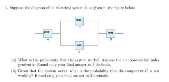 4. Suppose the diagram of an electrical system is as given in the figure below. 0.85 0.92 0.95 0.75 (a) What is the probability that the system works? Assume the components fail inde- pendently. Round only your final answer to 3 decimals. (b) Given that the system works, what is the probability that the component C is not working? Round only your final answer to 3 decimals
