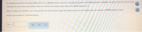 An analytical chemist is titrating 204.4 ml of a 1.200 M solution of formic acid (H.CO) with a 0.5700 M solution of KOH. The