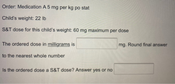 Order: Medication A 5 mg per kg po stat Childs weight: 22 lb S&T dose for this childs weight: 60 mg maximum per dose The or