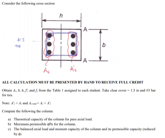 Consider the following cross section tiE As A ALL CALCULATION MUST BE PRESENTED BY HAND TO RECEIVE FULL CREDIT Obtain A, b, h,.. and, from the Table 1 assigned to each student. Take clear cover-1.5 in and #3 bar for ties. Note: A-As and As total-As +A Compute the following the column: a) b) c) Theoretical capacity of the column for pure axial load. Maximum permissible ??? for the column. The balanced axial load and moment capacity of the column and its permissible capacity (reduced by ?)