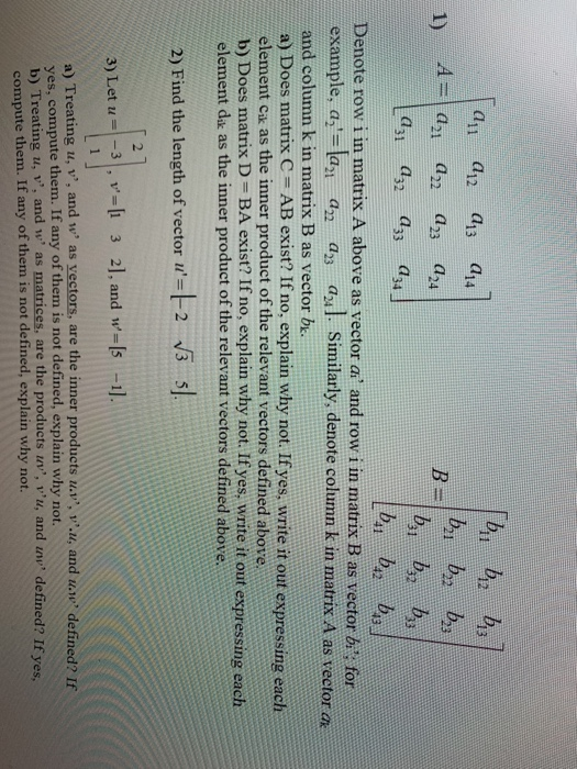 a1 a12 a13 a14 bi by b 2 Denote row i in matrix A above as vector a and row i in matrix B as vector bn for example, a aan a3 aul Similarly, denote column k in matrix A as vector and column k in matrix B as vector b. a) Does matrix C AB exist? If no, explain why not. If yes, write it out expressing each element ck as the inner product of the relevant vectors defined above b) Does matrix D- BA exist? If no, explain why not. If yes, write it out expressing each element dak as the inner product of the relevant vectors defined above 2) Find the length of vector i -2 s 3) Let u-33 2], and w-Is 1 a) Treating u, v, and w, as vectors, are the inner products us, v.u, and u.w, defined? If yes, compute them. If any of them is not defined, explain why not. b) Treating u, v, and w, as matrices, are the products in,,, v,u, and u,v, defined? If ye compute them. If any of them is not defined, explain why not.