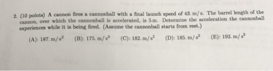 2. (10 points) A cannon fires a cannonball with a final launch speed of 43. m/s. The barrel length of the cannon, over which the cannonball is accelerated, is Determine the acceleration the cannonball experiences while it is being fired. (Assume the cannonball starts from rest.) (E): 192. m/ s (D): 185. m/s (C): 182. m/s (B): 175. m/ s (A): 187. m/s