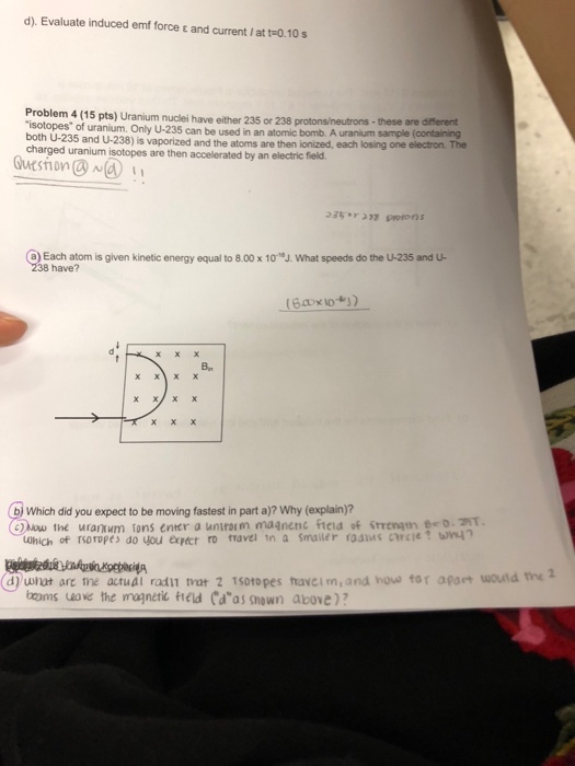 d). Evaluate induced emf force t and current I at t-0.10s Problem 4 (15 pts) Uranium nuclei have either 235 or 238 protons/neutrons isotopes of uranium. Only U-235 can be used in an atomic bomb. A uranium both U-235 and U-238) is vaporized and the atoms are then ionized, each losing one charged uranium isotopes are then accelerated by an electric field these are different electron. The Gueshion 35 37 petons a) Each atom is given kinetic energy equal to 8.00 x 10J. What speeds do the U-235 and u 238 have? Bn x xX bj Which did you expect to be moving fastest in part a)? Why (explain)? hou the uranum fons enter a uniraim ma?nenc fteia of srengun d) ult are ne actuál radiT rar 2 T5otopes havei m,and houe tor apart woutd the ocams ueave the mognetik teld (das shown above)?