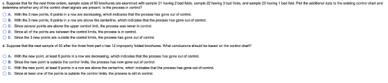 c. Suppose that for the next three orders, sample sizes of 50 brochures are examined with sample 21 having 2 bad folds, sample 22 having 3 bad folds, and sample 23 having 1 bad fold. Plot the additional data to the existing control chart and determine whether any of the control chart signals are present. Is the process in control? 0 A. With the 3 new points, 6 points in a row are decreasing, which indicates that the process has gone out of control. B. With the 3 new points, 9 points in a row are above the centerline, which indicates that the process has gone out of control. ° C. Since several points are above the upper control limit, the process was never in control. O D. Since all of the points are between the control limits, the process is in control 0 E. Since the 3 new points are outside the control limits, the process has gone out of control. d. Suppose that the next sample of 50 after the three from part c has 12 improperly folded brochures. What conclusions should be based on the control chart? ○ A with the new point, at least 6 points in a row are decreasing, which indicates that the process has gone out of control. B. Since the new point is oulside the control limits, the process has now gone out of control ○ C. With the new point, at least 9 points in a row are above the centerline, which indicates that the process has gone out of control. 0 D. Since at least one of the points is outside the control limits, the process is still in control.