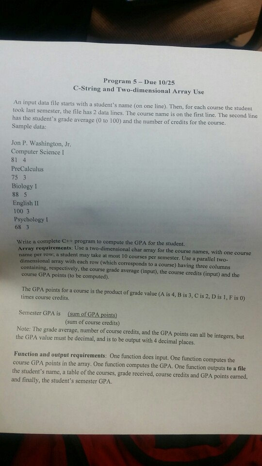 Program 5 Due 10/25 C-String and Two-dimensional Array Use An input data file starts with a students name (on one line). Then, for each course the student took last semester, the file has 2 data lines. The course name is on the first line. The second line has the students grade average (0 to 100) and the number of credits for the course Sample data: Jon P. Washington, Jr. Computer Science I 81 4 PreCalculus 75 3 Biology I 88 5 English II 100 3 Psychology 68 3 Write a complete C++ program to compute the GPA for the student. uirements: Use a two-dimensional char array for the course names, with one course a student may take at most 10 courses per semester. Use a parallel two- name per row; dimensional array with each row (which corresponds to a course) having three columns containing, respectively, the course grade average (input), the course credits (input) and the course GPA points (to be computed) The GPA points for a course is the product of grade value (A is 4, B is 3, C is 2, D is 1, F is 0) times course credits. (sum of GPA points) (sum of course credits) Semester GPA is Note: The grade average, number of course credits, and the GPA points can all be integers, but the GPA value must be decimal, and is to be output with 4 decimal places. Function and output requirements: One function does input. One function computes the course GPA points in the array. One function computes the GPA. One function outputs to a file the students name, a table of the courses, grade rececived, course credits and GPA points earned. and finally, the students semester GPA.