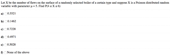 Let X be the number of flaws on the surface of a randomly selected boiler of a certain type and suppose X is a Poisson distributed random variable with parameter u- 5. Find P(4 sX s 6) a 0.5521 b)0.1462 c) 0.7228 d0.4971 e)0.5028 f None of the above