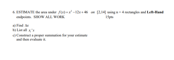 6. ESTIMATE the area under f(x)=x2-12x+46 on [2,14] using n= 4 rectangles and Left-Hand endpoints. SHOW ALL WORK 15pts a) Fin