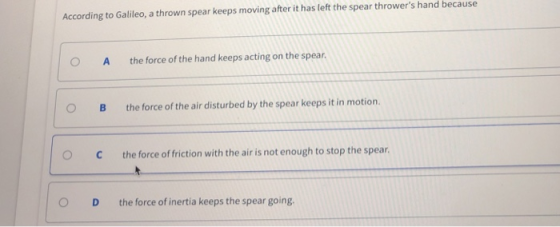 According to Galileo, a thrown spear keeps moving after it has left the spear throwers hand because O A the force of the hand keeps acting on the spear OB the force of the air disturbed by the spear keeps it in motion. O Cthe force of friction with the air is not enough to stop the spear O D the force of inertia keeps the spear going.