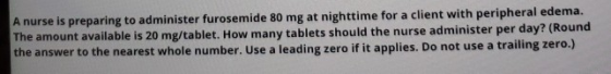 A nurse is preparing to administer furosemide 80 mg at nighttime for a client with peripheral edema. The amount available is