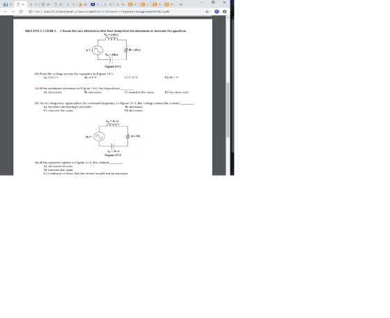 c ω Flla tilar//cv users/matrullounleadsESE111 1+un t-5+Hybnd +Assignment%20[2].pdt MULTIPLE CHOICE. Choose the one alternative that best completes the statement or answers the question R-252 Eigure 13-1 13) Flnd the voltage acos he capocitor in Figure 13-1 A) 0.633 V 6)-1.9V C) 537 D) 10.7 14) If the mistance increases in Fipre. 13-1, the impedance A) deuses 15) As the ncquency approaches the acsonant eqncy in Figure 13-1, tce vollagc os he est B) increases C) rmaih Figure 13-2 16) If the capaciter opens in Figure 13-2 the current A) decreses to 3) remains the same C) contiruegto ศ0w, but the circuit would not be resonant