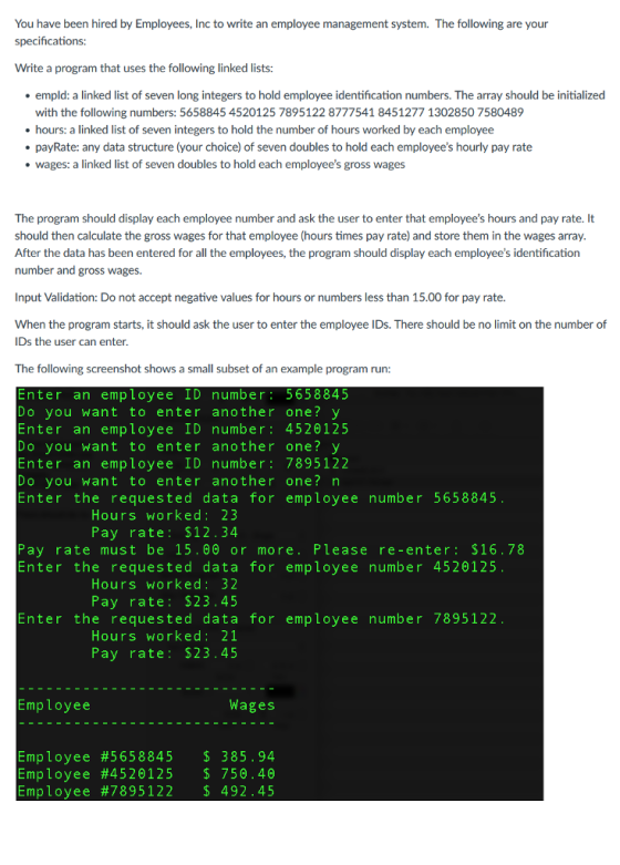 You have been hired by Employees, Inc to write an employee management system. The following are your specifications Write a program that uses the following linked lists: empld: a linked list of seven long integers to hold employee identification numbers. The array should be initialized with the following numbers: 5658845 4520125 7895122 8777541 8451277 1302850 7580489 hours: a linked list of seven integers to hold the number of hours worked by each employee payRate: any data structure (your choice) of seven doubles to hold each employees hourly pay rate wages: a linked list of seven doubles to hold each employees gross wages The program should display each employee number and ask the user to enter that employees hours and pay rate. It should then calculate the gross wages for that employee (hours times pay rate) and store them in the wages array. After the data has been entered for all the employees, the program should display each employees identification number and gross wages. Input Validation: Do not accept negative values for hours or numbers less than 15.00 for pay rate When the program starts, it should ask the user to enter the employee IDs. There should be no limit on the number of IDs the user can enter The following screenshot shows a small subset of an example program run Enter an employee ID number 5658845 Do you want to enter another one v Enter an employee ID number 4520125 Do you want to enter another one v Enter an employee ID number 7895122 Do you want to enter another one n Enter the requested data for employee number 5658845 Hours worked 23 Pay rate $12.34 Pay rate must be 15.00 or more Please re-enter $16.78 Enter the requested data for employee number 4520125 Hours worked 32 Pay rate 23.45 Enter the requested data for employee number 7895122 Hours worked: 21 Pay rate: 2 3 45 Employee Wages Employee #5 658845 385.94 Employee #4520125 750.40 Employee #7895 122 492.45