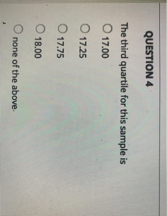 QUESTION 4 The third quartile for this sample is O 17.00 O 17.25 1775 O 18.00 O none of the above.