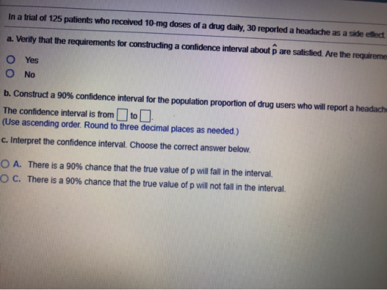 In a trial of 125 patients who received 10-mg doses of a drug daily, 30 reported a headache as a side effect a. Verify that t