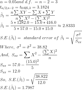 \\\alpha = 0.05 and\ d.f.\ = n-2 = 3 \\t_{\alpha/2, n-2} = t_{0.025, 3} = 3.1824 \\ \hat{\beta}_1 = \frac{n\sum XY -\sum X*\sum Y}{n\sum X^2 -(\sum X)^2} \\ \hat{\beta}_1 = \frac{5*1282.0 - 15.0*416.0}{5*57.0 - 15.0*15.0} \approx 2.8333 \\S.E.(\hat{\beta}_1) =\ standard\ error\ of\ \hat{\beta}_1 = \sqrt{\frac{\sigma^2}{S_{xx}}} \\Where,\ \sigma^2 = \hat{\sigma}^2 = 38.82 \\And,\ S_{xx} = \sum X^2 -\frac{(\sum X)^2}{n} \\S_{xx} = 57.0 -\frac{(15.0)^2}{5} \\S_{xx} = 12.0 \\So,\ S.E.(\hat{\beta}_1) =\sqrt{\frac{38.822}{12.0}} \\S.E.(\hat{\beta}_1) = 1.7987