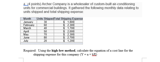 4. (4 points) Archer Company is a wholesaler of custom-built air-conditioning units for commercial buildings. It gathered the following monthly data relating to units shipped and total shipping expense MontUnis ShippedTotal Shipping Expense $ 1,80 Januar Februa March ril 30 60 40 50 70 80 20 30 1,700 2,000 2,300 2,70 1.20 June Required: Using the high-low method, calculate the equation of a cost line for the shipping expense for this company (Y-a bx)