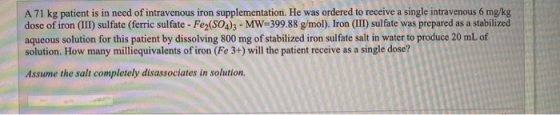 A 71 kg patient is in need of intravenous iron supplementation. He was ordered to receive a single intravenous 6 mg/kg dose o