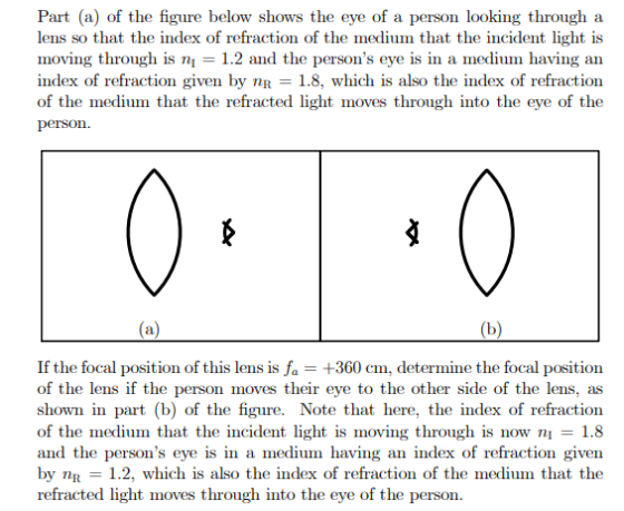 Part (a) of the figure below shows the eye of a person looking through a lens so that the index of refraction of the medium that the incident light is moving through is ni 1.2 and the persons eye is in a medium having an index of refraction given by 1.8, which is also the index of refraction of the medium that the refracted light moves through into the eye of the person. of the lens if the person moves their eye to the other side of the lens, as shown in part (b) of the figure. Note that here, the index of refraction of the medium that the incident light is moving through is now n1.8 and the persons eye is in a medium having an index of refraction given by nR 1.2, which is also the index of refraction of the medium that the refracted light moves through into the eye of the person