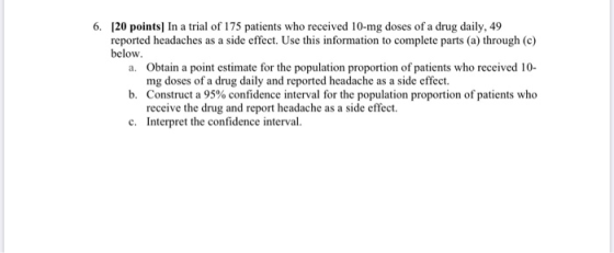6. [20 points) In a trial of 175 patients who received 10-mg doses of a drug daily, 49 reported headaches as a side effect. U
