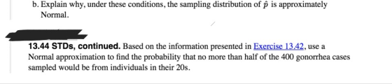 b. Explain why, under these conditions, the sampling distribution of p is approximately Normal 13.44 STDs, continued. Based on the information presented in Exercise 13.42, use a Normal approximation to find the probability that no more than half of the 400 gonorrhea cases sampled would be from individuals in their 20s.