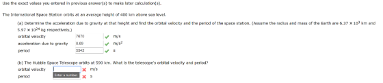 Use the exact values you entered in previous answer(s) to make later calculation(s) The International Space Station orbits at an average height of 400 km above sea level (a) Determine the acceleration due to gravity at that height and find the orbital velocity and the period of the space station. (Assume the radius and mass of the Earth are 6.37 x 103 km and 5.97 x 1024 kg respectlvely.) orbltal veloclty acceleration due to gravity8.69 period 7670 m/s m/s2 5542 (b) The Hubble Space Telescope orbits at 590 km. What is the telescopes orbital velocity and period? orbital velocity l period x m/s X S Enter a number