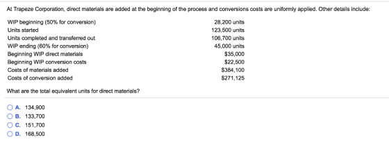 At Trapeze Corporation, direct materials are added at the beginning of the process and conversions costs are uniformly applied. Other details include WIP beginning (50% for conversion) Units started Units completed and transferred out WIP ending (60% for conversion) Beginning WIP direct materials Beginning WIP conversion costs Costs of materials added Costs of conversion added 28,200 units 123,500 units 106,700 units 45,000 units $35,000 $22,500 $384,100 $271,125 What are the total equivalent units for direct materials? OA. 134,900 OB. 133,700 O C. 151,700 O D. 168,500