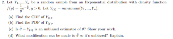 2. Let Yı, ..., Yn be a random sample from an Exponential distribution with density function e-, y > 0. Let Y(1) minimum(Yi, , Yn). (a) Find the CDE of Y) b) Find the PDF of Y (c) Is θ-Yu) is an unbiased estimator of θ? Show your work. (d) what modification can be made to θ so its unbiased? Explain.