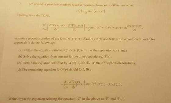 (2s points) A particle is confined to a 2-dimensional harmonic oscillator potential Starting from the TDSE assume a product solution of the form ?(r,y,,)-X(x)y(y)70 and follow the separation of variables approach to do the following (a) Obtain the equation satisfied by 7(1). (Use E, as the separation constant.) (b) Solve the equation from part (a) for the time-dependence. Ta). (c) Obtain the equation satisfied by X(x).(Use E as the 2d separation constant). (d) The remaining equation for Y) should look like 2m 2 Write down the equation relating the constart C, in the above to . E and?Ex.