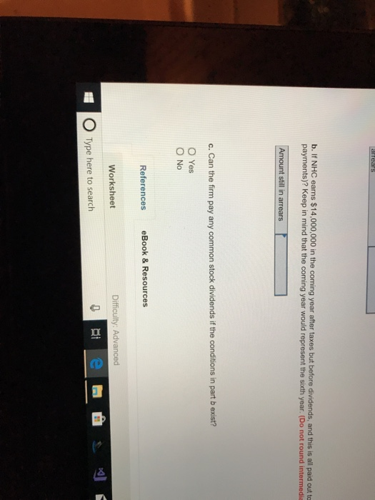 b. If NHC earns $14,000,000 in the coming year after taxes but before dividends, and this is all paid out to payments)? Keep in mind that the coming year would represent the sixth year. (Do not round intermedia c. Can the firm pay any common stock dividends if the conditions in part b exist? O Yes O No 2 References eBook&Resources Worksheet Difficulty: Advanced O Type here to search