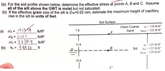 A, B and C. Assume (a) For the soil profile shown below, determine the effective stress at points (b If the effective grain size of the silt is D -o 02 mm estimate the maximum height of capillary all of tho silt above the GWT is moist but not saturated. rise in the silt in units of feet. Soil Surface Clean Coarse118 lb/t Sand 22 lb/t 7 ft ds203 b/t ?c = 4 3 20.11 lb/ft2 hc = 13 ft 125 lb/ft (b) 9.qy[1 ft Sit! ? Ymost 129 lb/ft 20 ft